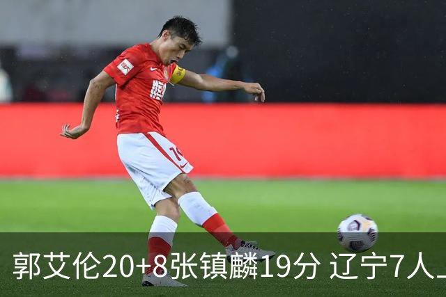 郭艾伦20+8张镇麟19分 辽宁7人上双力克深圳